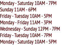 Monday - Saturday 10AM - 7PM Sunday 11AM - 6PM Friday - Tuesday 10AM - 5PM Monday - Friday 11AM - 3PM Wednesday - Sunday 12PM - 7PM Friday - Tuesday 10AM - 7PM Monday - Saturday 10AM - 5PM